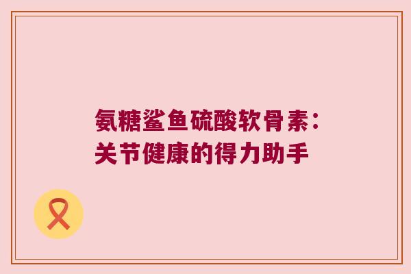 氨糖鲨鱼硫酸软骨素：关节健康的得力助手
