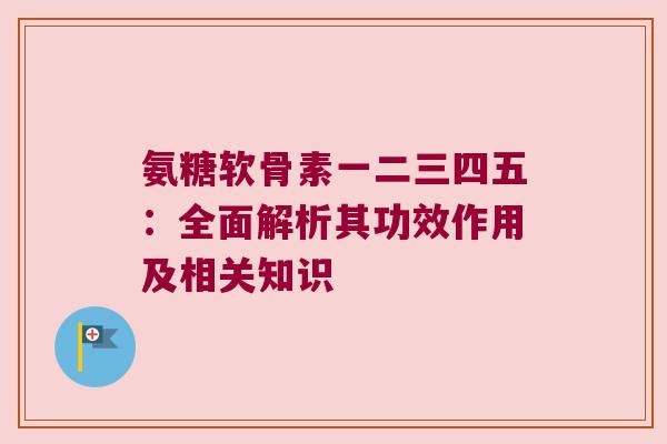 氨糖软骨素一二三四五:全面解析其功效作用及相关知识 氨糖软骨素一二三四五:全面解析其功效作用及相关知识
