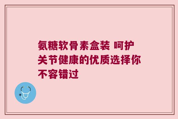 氨糖软骨素盒装 呵护关节健康的优质选择你不容错过 氨糖软骨素盒装 呵护关节健康的优质选择你不容错过
