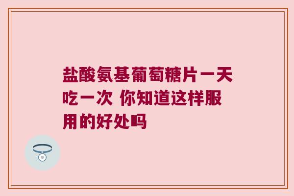盐酸氨基葡萄糖片一天吃一次 你知道这样服用的好处吗