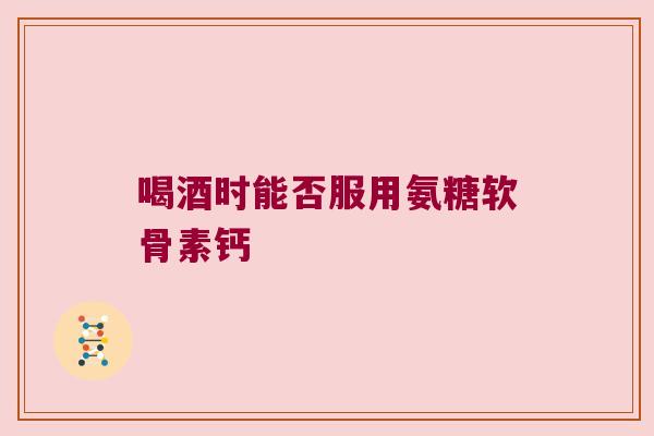 喝酒时能否服用氨糖软骨素钙