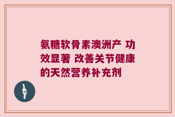 氨糖软骨素澳洲产 功效显著 改善关节健康的天然营养补充剂