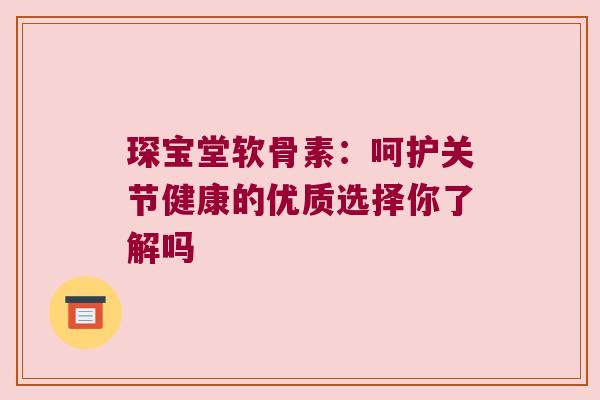 琛宝堂软骨素：呵护关节健康的优质选择你了解吗