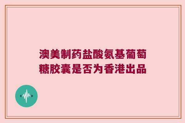 澳美制药盐酸氨基葡萄糖胶囊是否为香港出品