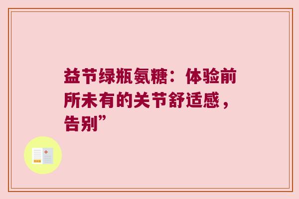 益节绿瓶氨糖:体验前所未有的关节舒适感,告别” 益节绿瓶氨糖:体验前所未有的关节舒适感,告别”