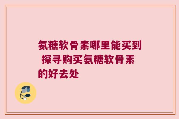 氨糖软骨素哪里能买到 探寻购买氨糖软骨素的好去处