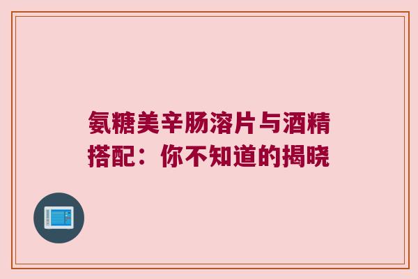 氨糖美辛肠溶片与酒精搭配：你不知道的揭晓