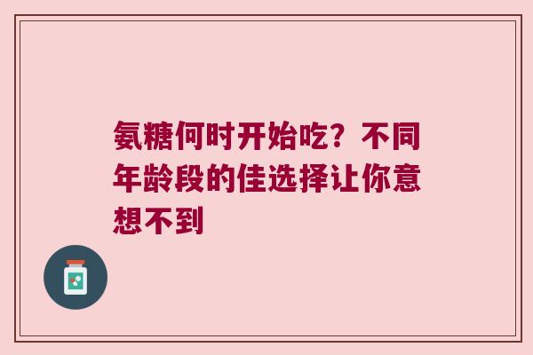 氨糖何时开始吃?不同年龄段的佳选择让你意想不到 氨糖何时开始吃?不同年龄段的佳选择让你意想不到
