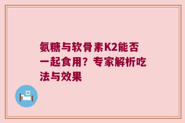 氨糖与软骨素K2能否一起食用？专家解析吃法与效果
