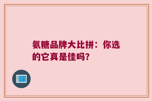 氨糖品牌大比拼：你选的它真是佳吗？