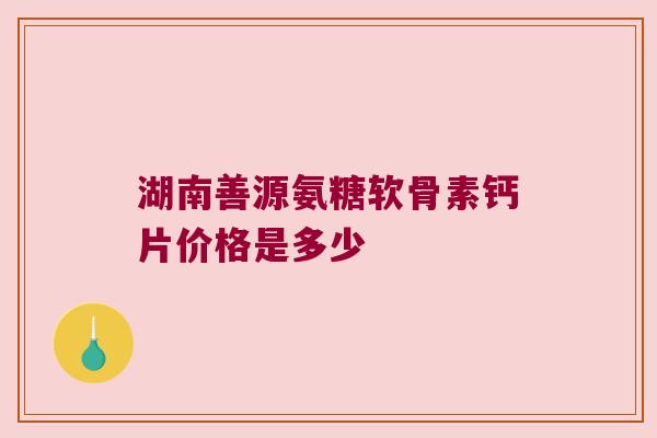 湖南善源氨糖软骨素钙片价格是多少