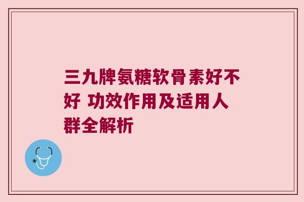 三九牌氨糖软骨素好不好 功效作用及适用人群全解析
