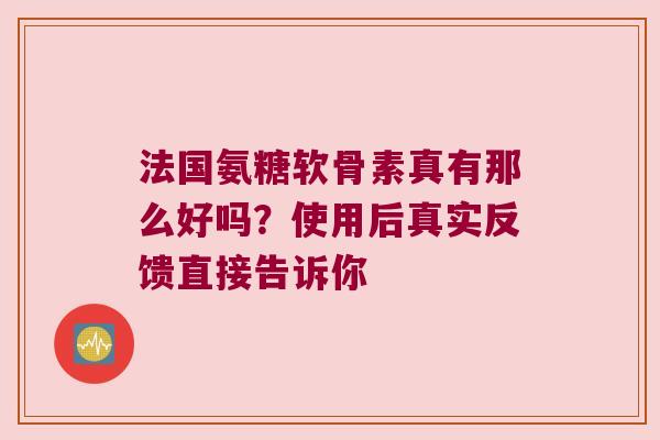 法国氨糖软骨素真有那么好吗?使用后真实反馈直接告诉你 法国氨糖软骨素真有那么好吗?使用后真实反馈直接告诉你