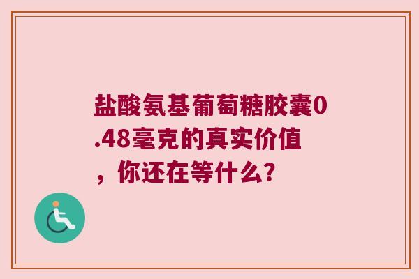 盐酸氨基葡萄糖胶囊0.48毫克的真实价值，你还在等什么？