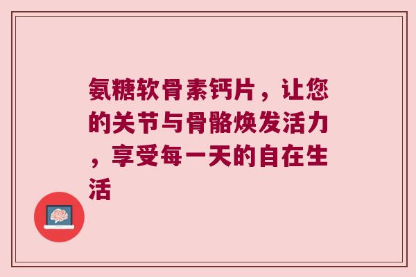 氨糖软骨素钙片,让您的关节与骨骼焕发活力,享受每一天的自在生活 氨糖软骨素钙片,让您的关节与骨骼焕发活力,享受每一天的自在生活