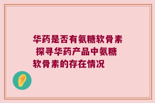 华药是否有氨糖软骨素 探寻华药产品中氨糖软骨素的存在情况 华药是否有氨糖软骨素 探寻华药产品中氨糖软骨素的存在情况