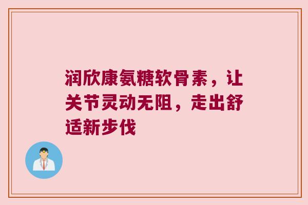 润欣康氨糖软骨素,让关节灵动无阻,走出舒适新步伐 润欣康氨糖软骨素,让关节灵动无阻,走出舒适新步伐