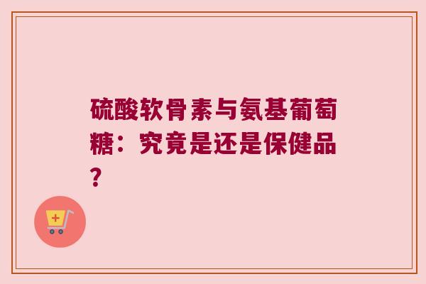 硫酸软骨素与氨基葡萄糖：究竟是还是保健品？