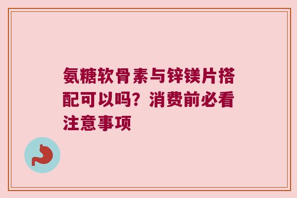 氨糖软骨素与锌镁片搭配可以吗？消费前必看注意事项