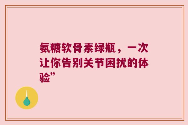 氨糖软骨素绿瓶,一次让你告别关节困扰的体验” 氨糖软骨素绿瓶,一次让你告别关节困扰的体验”