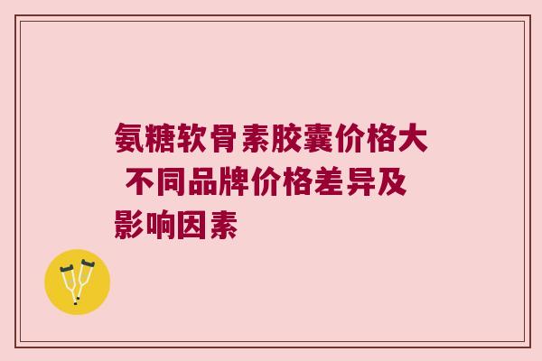 氨糖软骨素胶囊价格大 不同品牌价格差异及影响因素 氨糖软骨素胶囊价格大 不同品牌价格差异及影响因素