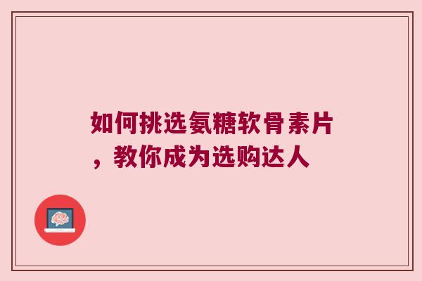 如何挑选氨糖软骨素片，教你成为选购达人