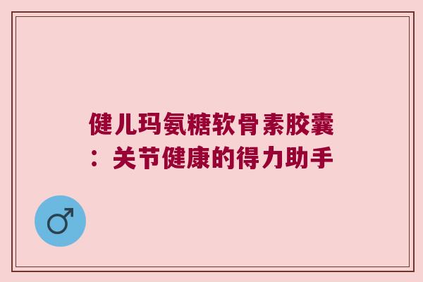 健儿玛氨糖软骨素胶囊:关节健康的得力助手 健儿玛氨糖软骨素胶囊:关节健康的得力助手