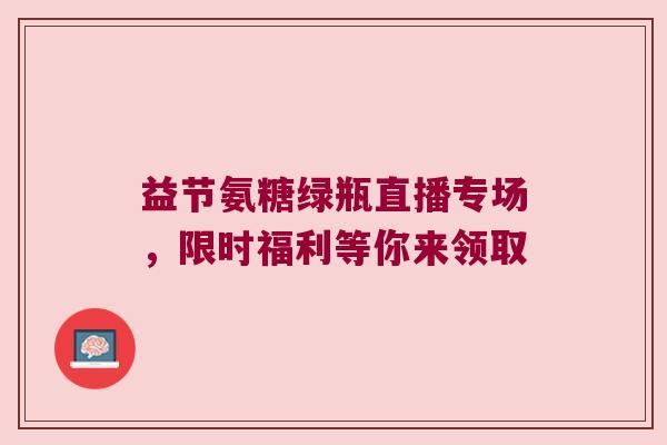 益节氨糖绿瓶直播专场,限时福利等你来领取 益节氨糖绿瓶直播专场,限时福利等你来领取