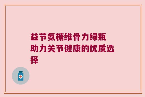 益节氨糖维骨力绿瓶 助力关节健康的优质选择 益节氨糖维骨力绿瓶 助力关节健康的优质选择