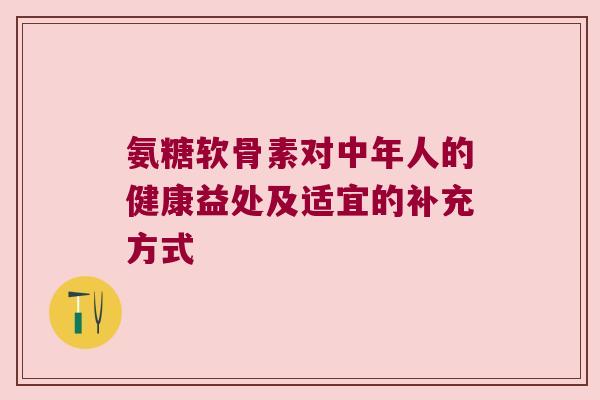 氨糖软骨素对中年人的健康益处及适宜的补充方式 氨糖软骨素对中年人的健康益处及适宜的补充方式
