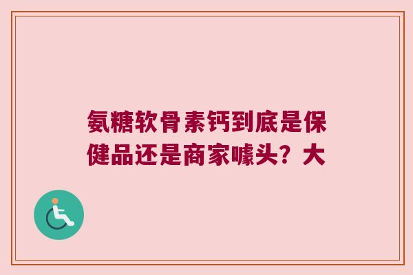 氨糖软骨素钙到底是保健品还是商家噱头？大