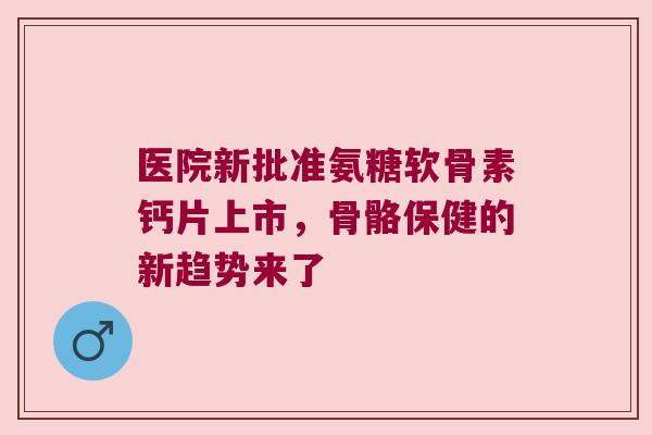 医院新批准氨糖软骨素钙片上市，骨骼保健的新趋势来了