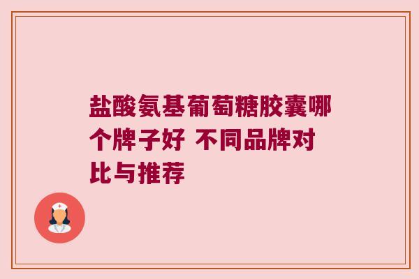 盐酸氨基葡萄糖胶囊哪个牌子好 不同品牌对比与推荐 盐酸氨基葡萄糖胶囊哪个牌子好 不同品牌对比与推荐
