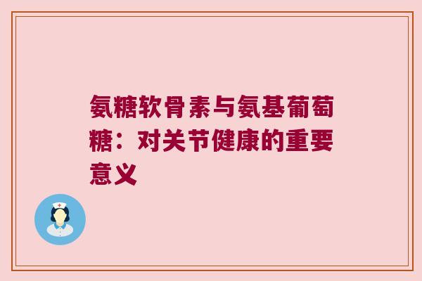 氨糖软骨素与氨基葡萄糖:对关节健康的重要意义 氨糖软骨素与氨基葡萄糖:对关节健康的重要意义