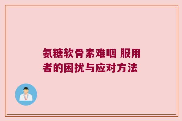 氨糖软骨素难咽 服用者的困扰与应对方法 氨糖软骨素难咽 服用者的困扰与应对方法