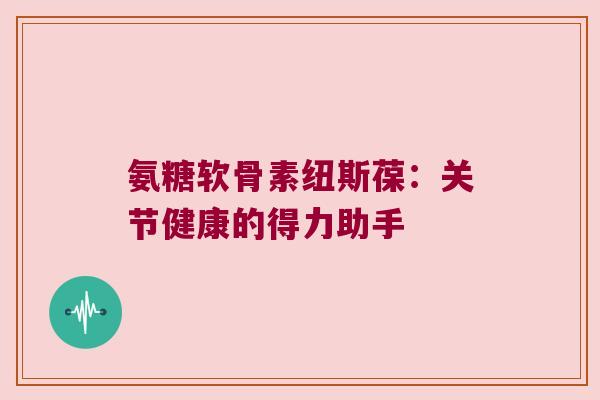 氨糖软骨素纽斯葆:关节健康的得力助手 氨糖软骨素纽斯葆:关节健康的得力助手