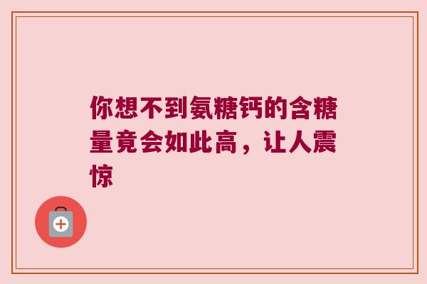你想不到氨糖钙的含糖量竟会如此高，让人震惊