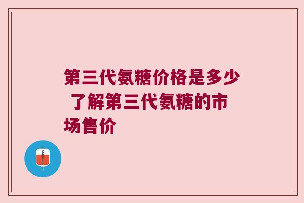 第三代氨糖价格是多少 了解第三代氨糖的市场售价