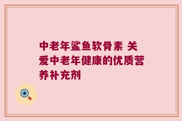 中老年鲨鱼软骨素 关爱中老年健康的优质营养补充剂