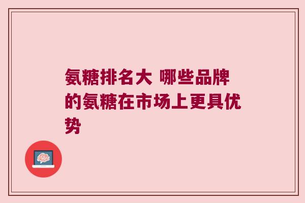 氨糖排名大 哪些品牌的氨糖在市场上更具优势