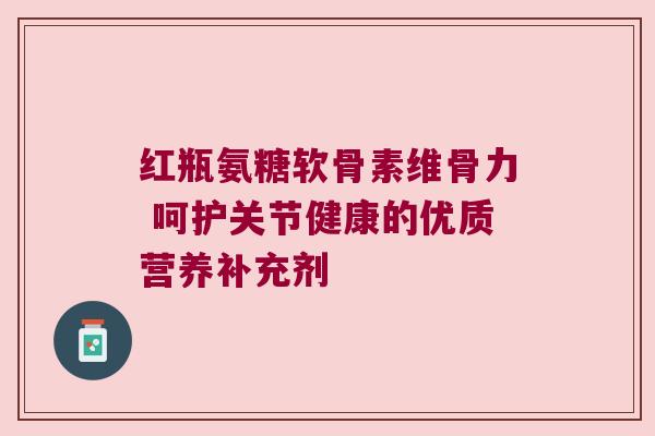 红瓶氨糖软骨素维骨力 呵护关节健康的优质营养补充剂