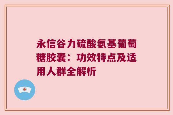 永信谷力硫酸氨基葡萄糖胶囊:功效特点及适用人群全解析 永信谷力硫酸氨基葡萄糖胶囊:功效特点及适用人群全解析