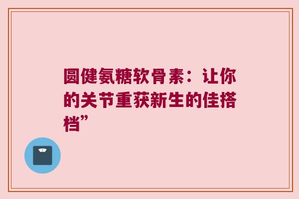 圆健氨糖软骨素：让你的关节重获新生的佳搭档”