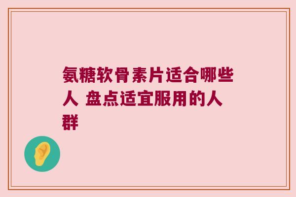 氨糖软骨素片适合哪些人 盘点适宜服用的人群