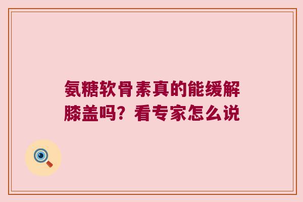 氨糖软骨素真的能缓解膝盖吗？看专家怎么说