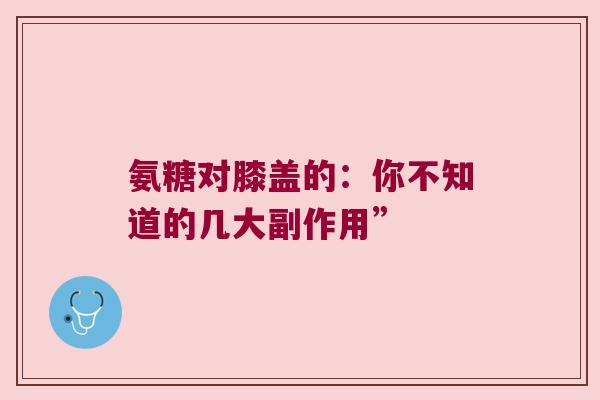 氨糖对膝盖的：你不知道的几大副作用”