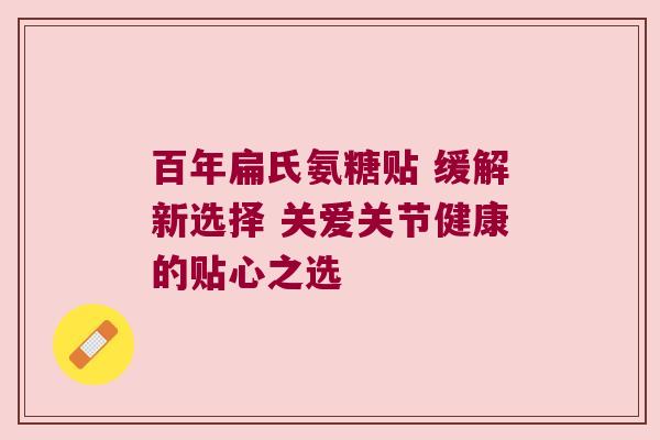 百年扁氏氨糖贴 缓解新选择 关爱关节健康的贴心之选 百年扁氏氨糖贴 缓解新选择 关爱关节健康的贴心之选