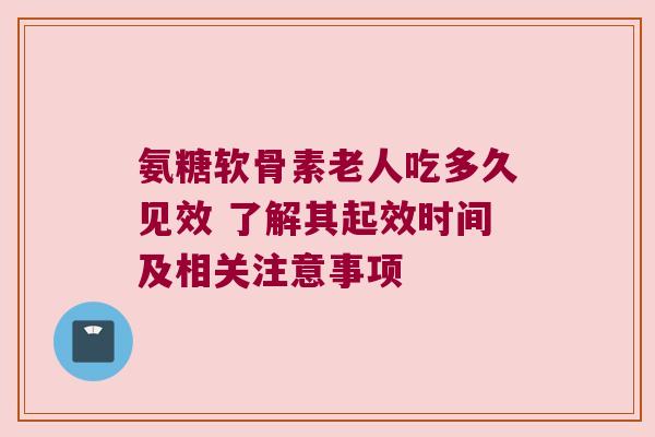 氨糖软骨素老人吃多久见效 了解其起效时间及相关注意事项