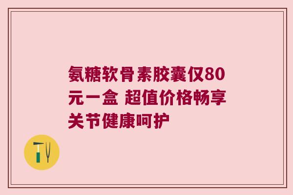 氨糖软骨素胶囊仅80元一盒 超值价格畅享关节健康呵护