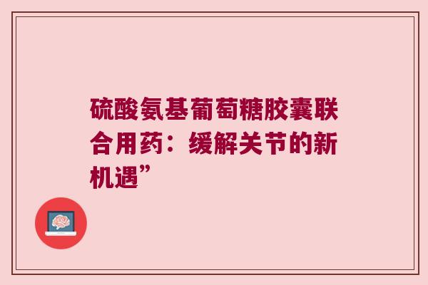 硫酸氨基葡萄糖胶囊联合用药:缓解关节的新机遇” 硫酸氨基葡萄糖胶囊联合用药:缓解关节的新机遇”